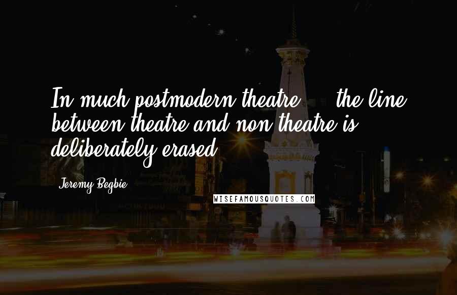 Jeremy Begbie Quotes: In much postmodern theatre ... the line between theatre and non-theatre is deliberately erased.