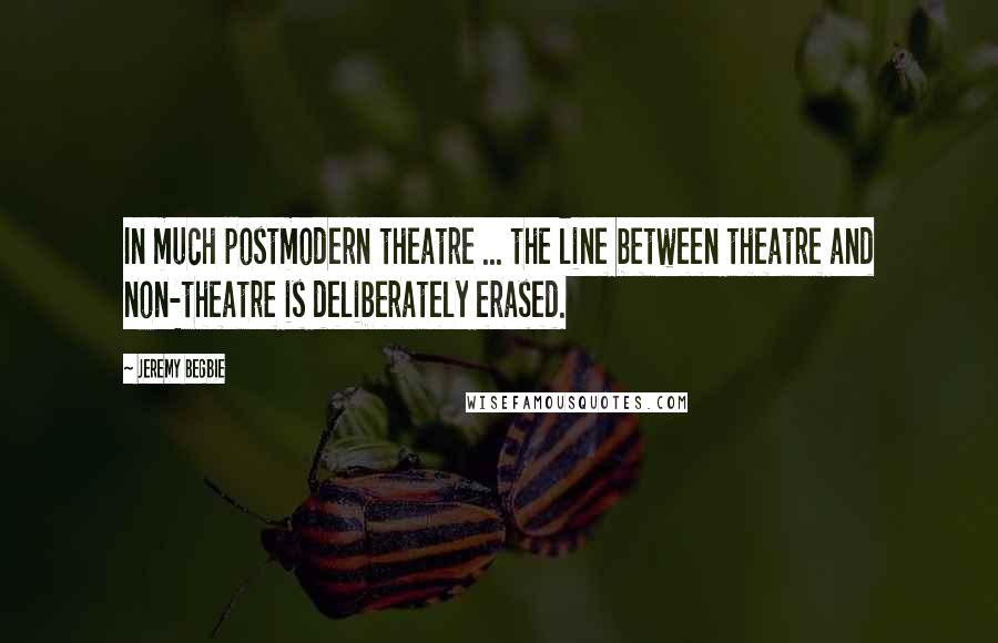 Jeremy Begbie Quotes: In much postmodern theatre ... the line between theatre and non-theatre is deliberately erased.