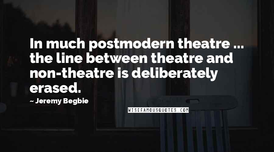Jeremy Begbie Quotes: In much postmodern theatre ... the line between theatre and non-theatre is deliberately erased.