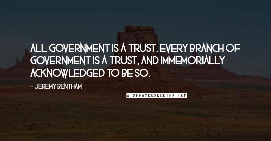 Jeremy Bentham Quotes: All government is a trust. Every branch of government is a trust, and immemorially acknowledged to be so.