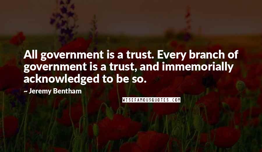 Jeremy Bentham Quotes: All government is a trust. Every branch of government is a trust, and immemorially acknowledged to be so.