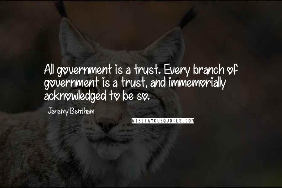 Jeremy Bentham Quotes: All government is a trust. Every branch of government is a trust, and immemorially acknowledged to be so.