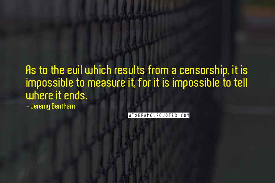 Jeremy Bentham Quotes: As to the evil which results from a censorship, it is impossible to measure it, for it is impossible to tell where it ends.