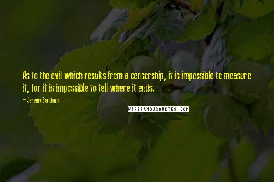 Jeremy Bentham Quotes: As to the evil which results from a censorship, it is impossible to measure it, for it is impossible to tell where it ends.