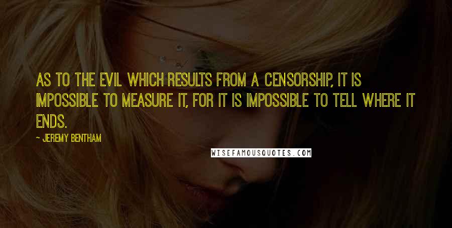 Jeremy Bentham Quotes: As to the evil which results from a censorship, it is impossible to measure it, for it is impossible to tell where it ends.