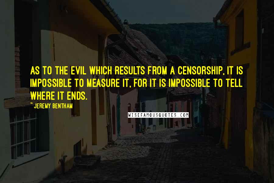 Jeremy Bentham Quotes: As to the evil which results from a censorship, it is impossible to measure it, for it is impossible to tell where it ends.
