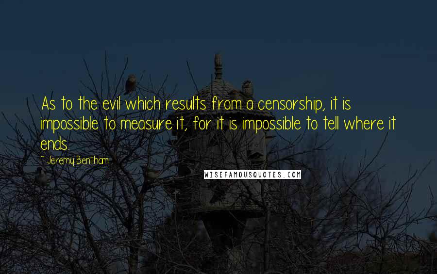 Jeremy Bentham Quotes: As to the evil which results from a censorship, it is impossible to measure it, for it is impossible to tell where it ends.