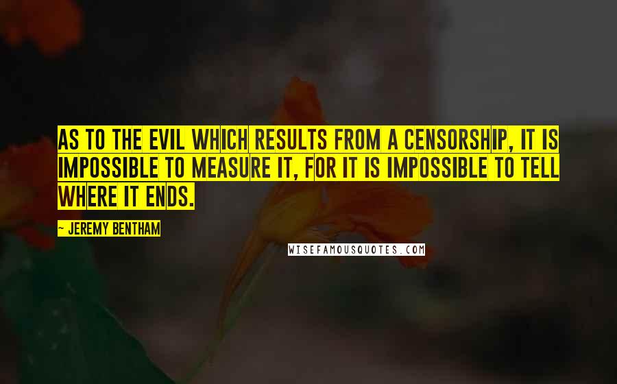 Jeremy Bentham Quotes: As to the evil which results from a censorship, it is impossible to measure it, for it is impossible to tell where it ends.