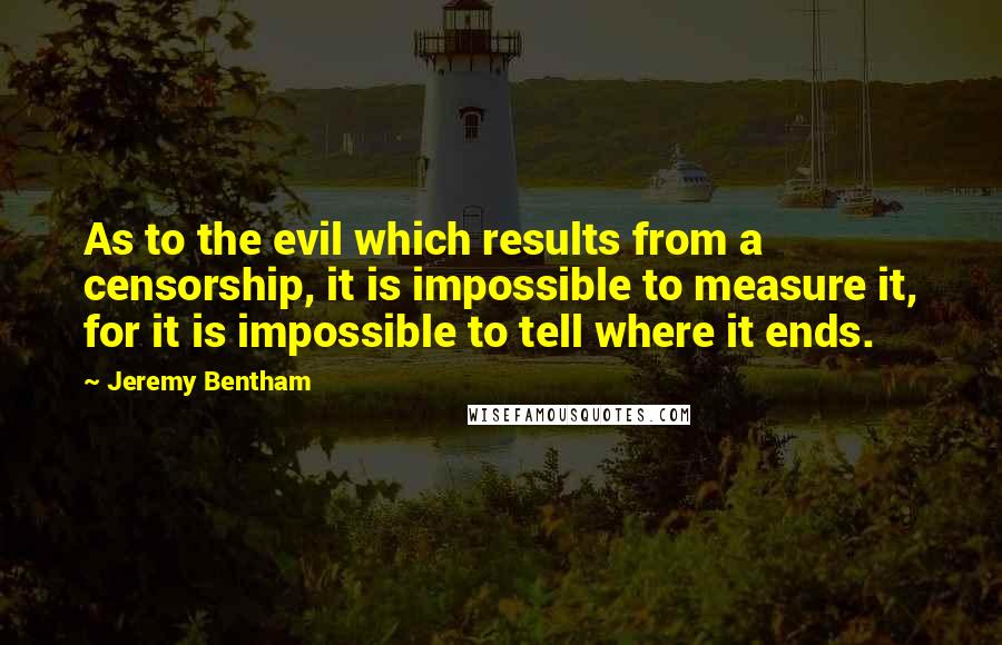 Jeremy Bentham Quotes: As to the evil which results from a censorship, it is impossible to measure it, for it is impossible to tell where it ends.