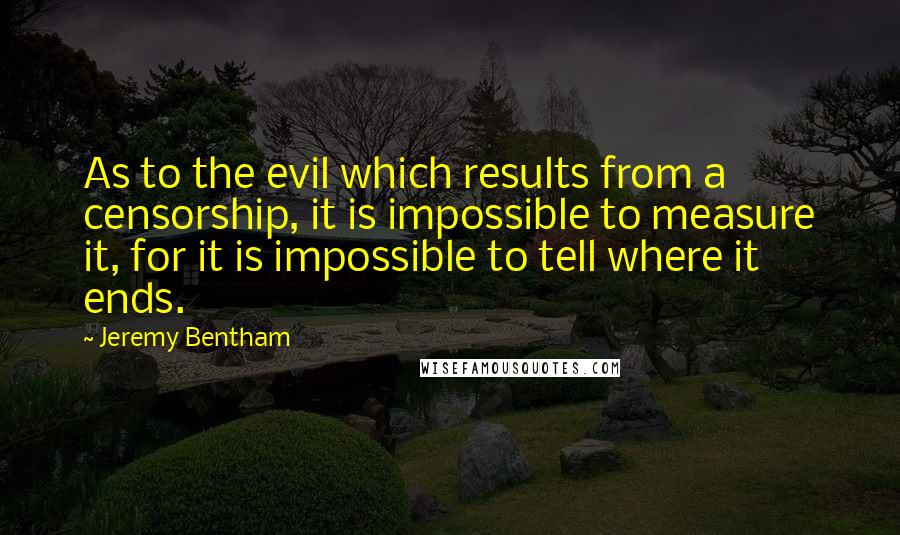 Jeremy Bentham Quotes: As to the evil which results from a censorship, it is impossible to measure it, for it is impossible to tell where it ends.