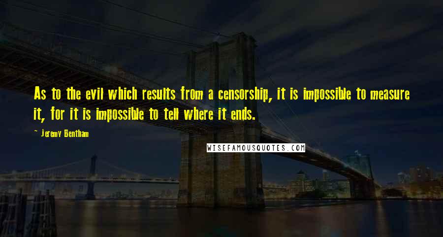 Jeremy Bentham Quotes: As to the evil which results from a censorship, it is impossible to measure it, for it is impossible to tell where it ends.