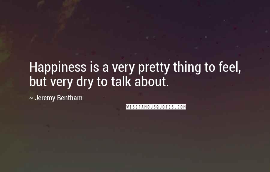 Jeremy Bentham Quotes: Happiness is a very pretty thing to feel, but very dry to talk about.