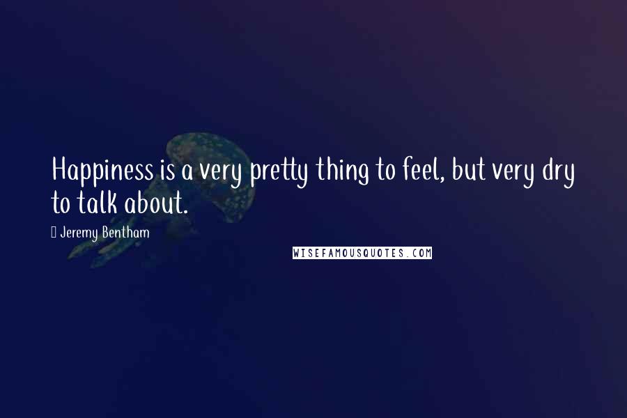 Jeremy Bentham Quotes: Happiness is a very pretty thing to feel, but very dry to talk about.