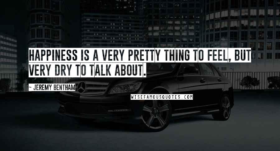 Jeremy Bentham Quotes: Happiness is a very pretty thing to feel, but very dry to talk about.