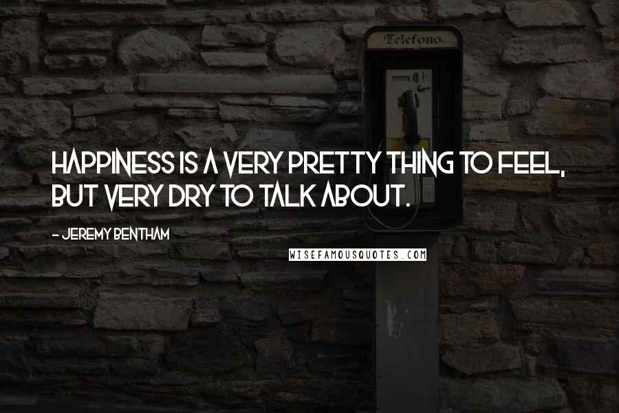 Jeremy Bentham Quotes: Happiness is a very pretty thing to feel, but very dry to talk about.
