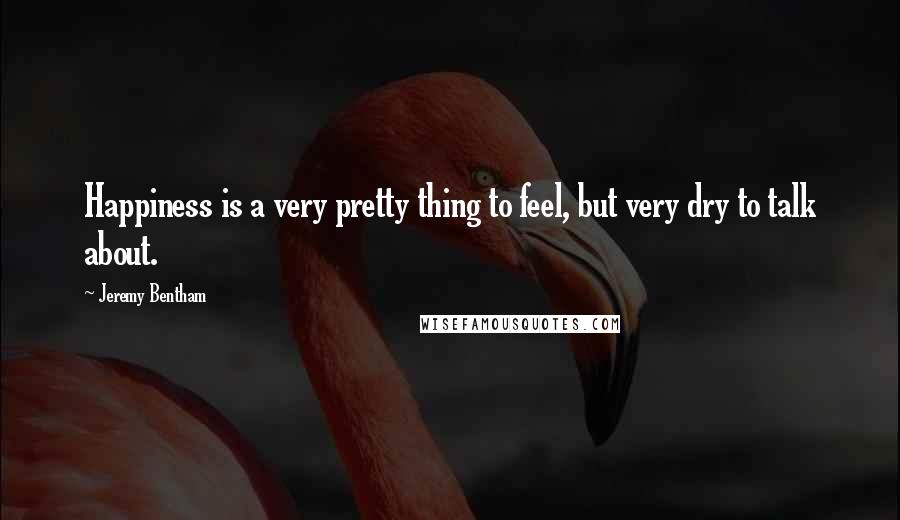 Jeremy Bentham Quotes: Happiness is a very pretty thing to feel, but very dry to talk about.