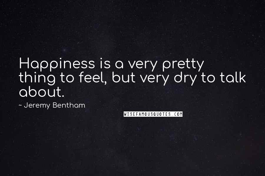 Jeremy Bentham Quotes: Happiness is a very pretty thing to feel, but very dry to talk about.