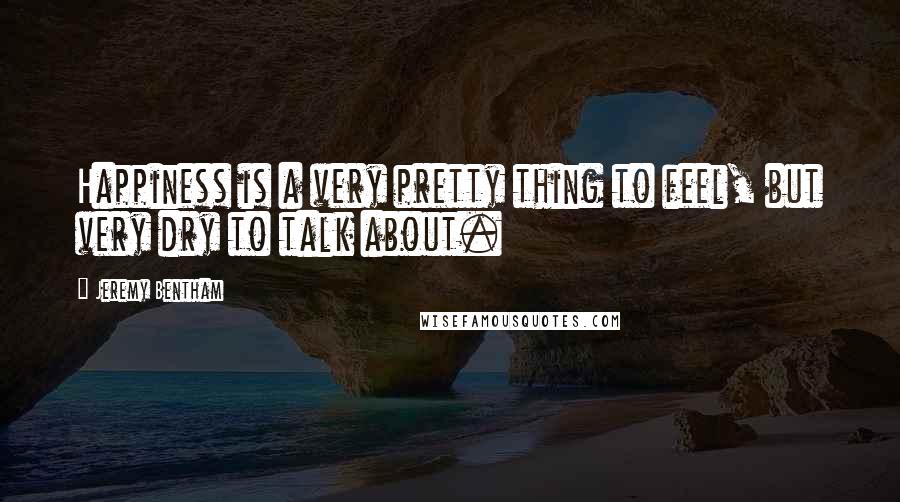 Jeremy Bentham Quotes: Happiness is a very pretty thing to feel, but very dry to talk about.
