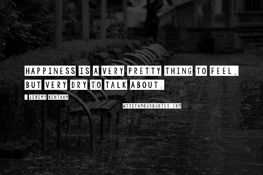 Jeremy Bentham Quotes: Happiness is a very pretty thing to feel, but very dry to talk about.
