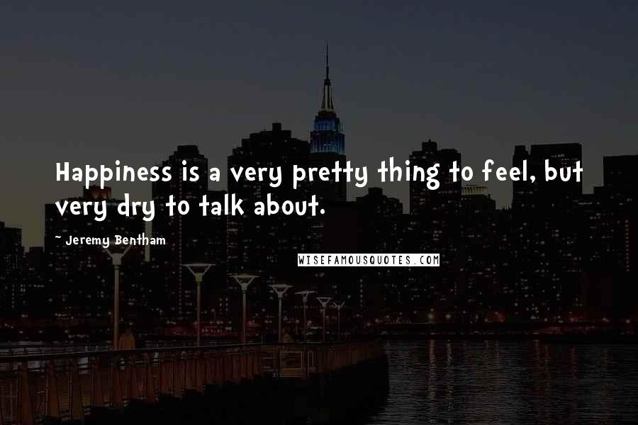Jeremy Bentham Quotes: Happiness is a very pretty thing to feel, but very dry to talk about.