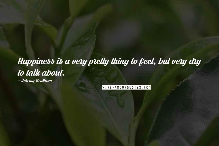Jeremy Bentham Quotes: Happiness is a very pretty thing to feel, but very dry to talk about.