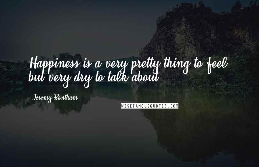 Jeremy Bentham Quotes: Happiness is a very pretty thing to feel, but very dry to talk about.