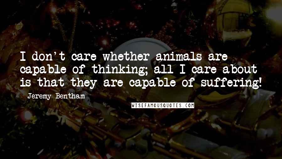 Jeremy Bentham Quotes: I don't care whether animals are capable of thinking; all I care about is that they are capable of suffering!