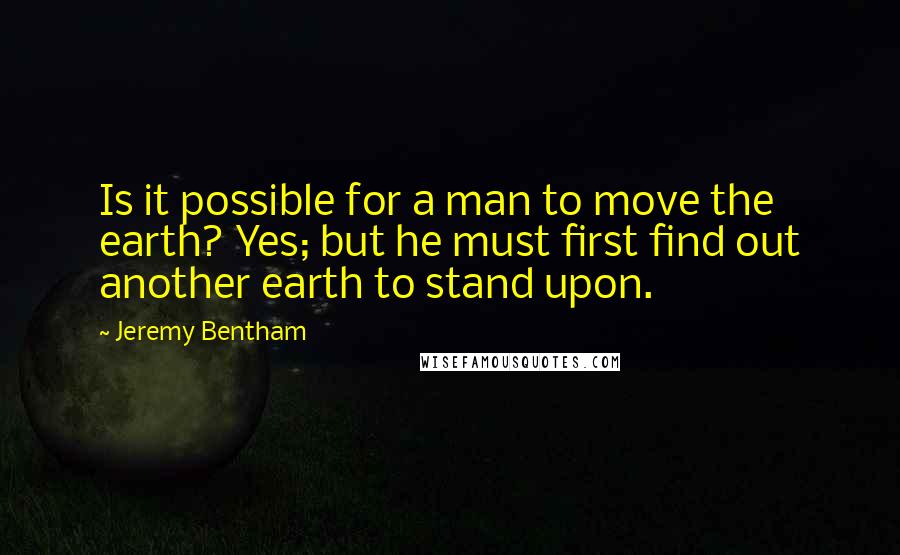 Jeremy Bentham Quotes: Is it possible for a man to move the earth? Yes; but he must first find out another earth to stand upon.