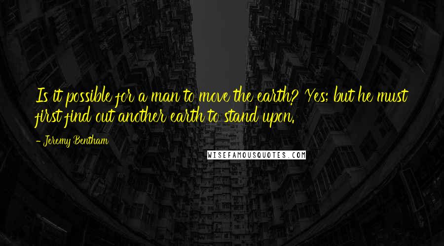 Jeremy Bentham Quotes: Is it possible for a man to move the earth? Yes; but he must first find out another earth to stand upon.