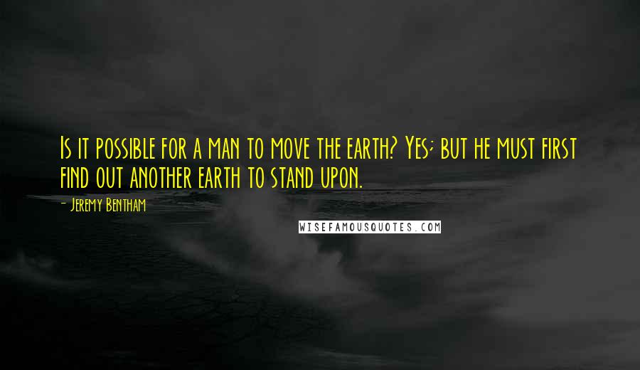 Jeremy Bentham Quotes: Is it possible for a man to move the earth? Yes; but he must first find out another earth to stand upon.