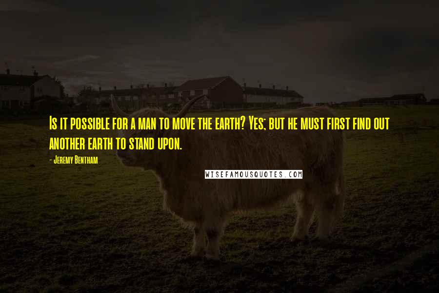 Jeremy Bentham Quotes: Is it possible for a man to move the earth? Yes; but he must first find out another earth to stand upon.