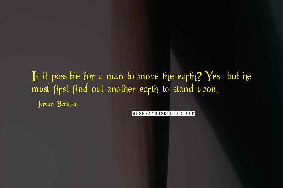 Jeremy Bentham Quotes: Is it possible for a man to move the earth? Yes; but he must first find out another earth to stand upon.