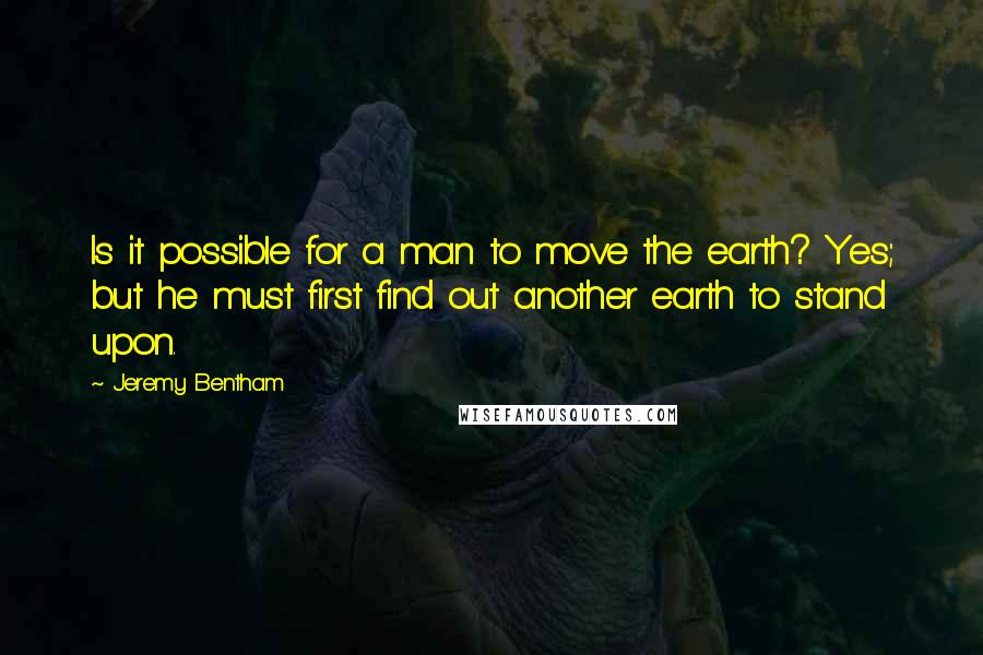 Jeremy Bentham Quotes: Is it possible for a man to move the earth? Yes; but he must first find out another earth to stand upon.