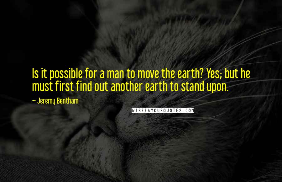 Jeremy Bentham Quotes: Is it possible for a man to move the earth? Yes; but he must first find out another earth to stand upon.