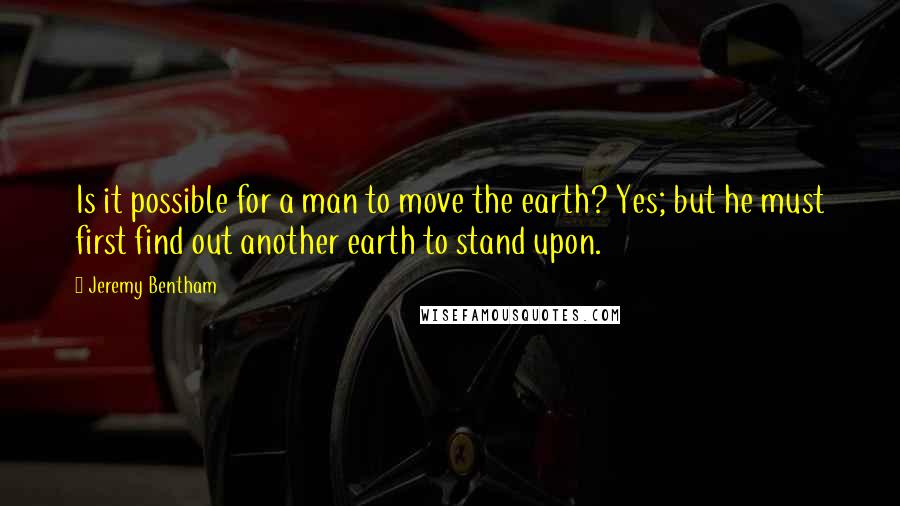 Jeremy Bentham Quotes: Is it possible for a man to move the earth? Yes; but he must first find out another earth to stand upon.