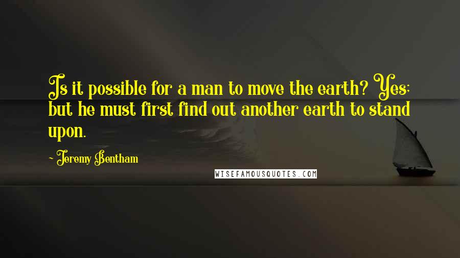 Jeremy Bentham Quotes: Is it possible for a man to move the earth? Yes; but he must first find out another earth to stand upon.