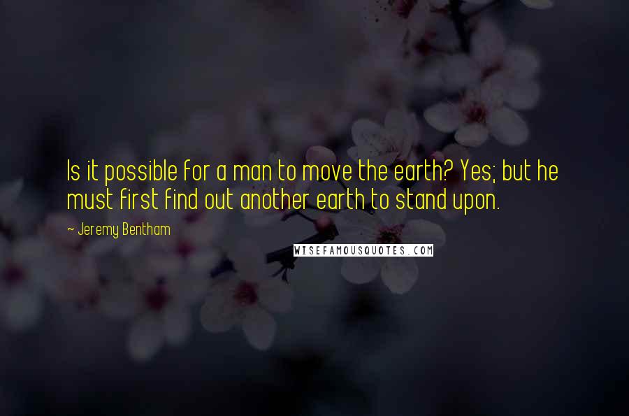 Jeremy Bentham Quotes: Is it possible for a man to move the earth? Yes; but he must first find out another earth to stand upon.