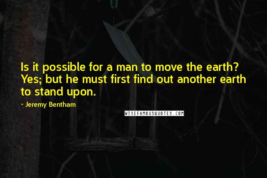 Jeremy Bentham Quotes: Is it possible for a man to move the earth? Yes; but he must first find out another earth to stand upon.