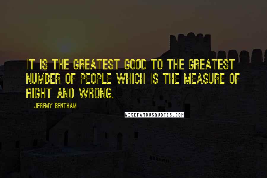 Jeremy Bentham Quotes: It is the greatest good to the greatest number of people which is the measure of right and wrong.