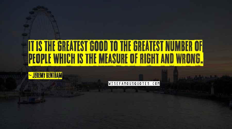 Jeremy Bentham Quotes: It is the greatest good to the greatest number of people which is the measure of right and wrong.