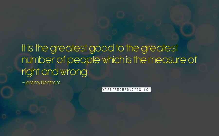 Jeremy Bentham Quotes: It is the greatest good to the greatest number of people which is the measure of right and wrong.