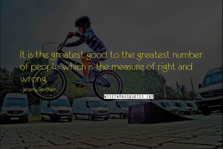 Jeremy Bentham Quotes: It is the greatest good to the greatest number of people which is the measure of right and wrong.