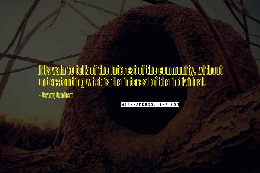 Jeremy Bentham Quotes: It is vain to talk of the interest of the community, without understanding what is the interest of the individual.