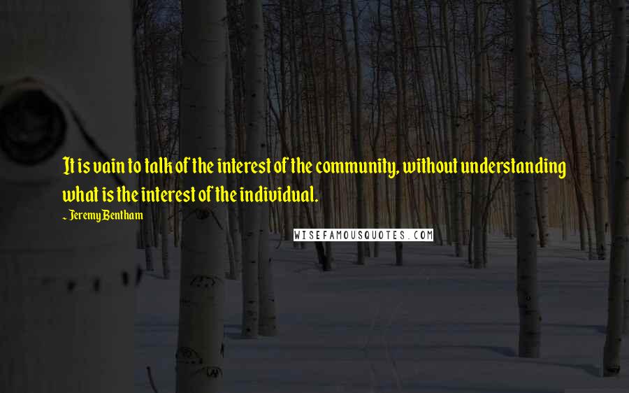 Jeremy Bentham Quotes: It is vain to talk of the interest of the community, without understanding what is the interest of the individual.