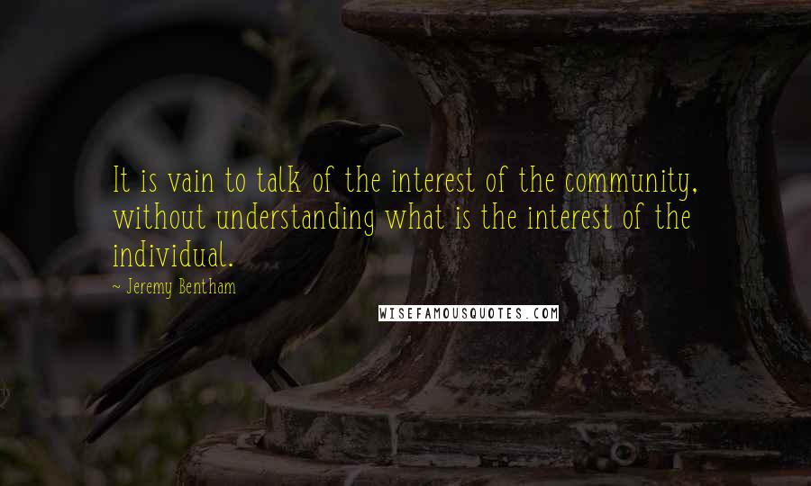 Jeremy Bentham Quotes: It is vain to talk of the interest of the community, without understanding what is the interest of the individual.