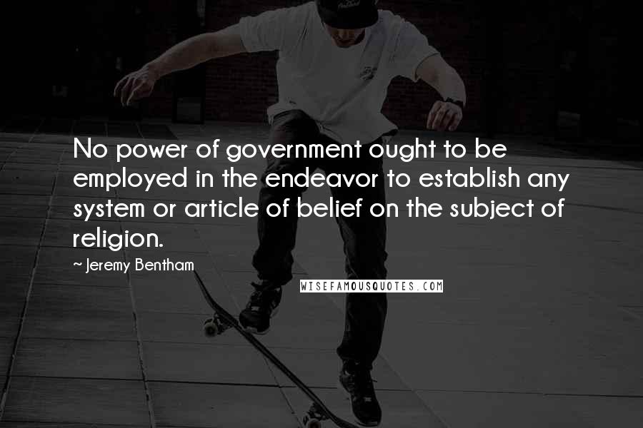 Jeremy Bentham Quotes: No power of government ought to be employed in the endeavor to establish any system or article of belief on the subject of religion.
