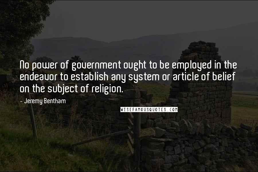 Jeremy Bentham Quotes: No power of government ought to be employed in the endeavor to establish any system or article of belief on the subject of religion.