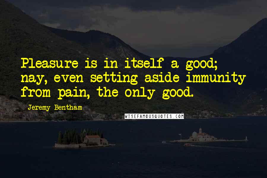 Jeremy Bentham Quotes: Pleasure is in itself a good; nay, even setting aside immunity from pain, the only good.