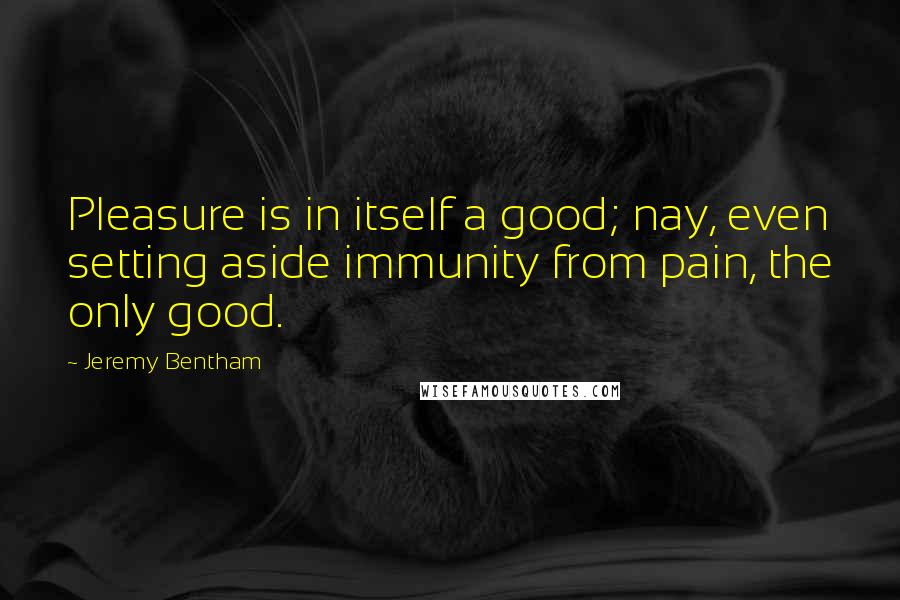 Jeremy Bentham Quotes: Pleasure is in itself a good; nay, even setting aside immunity from pain, the only good.