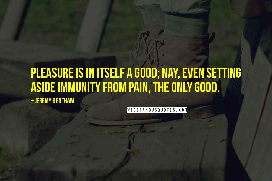 Jeremy Bentham Quotes: Pleasure is in itself a good; nay, even setting aside immunity from pain, the only good.